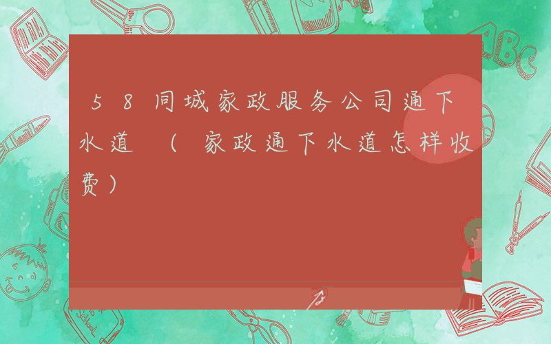 58同城家政服务公司通下水道 (家政通下水道怎样收费)
